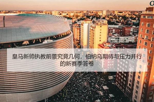 皇马新帅执教前景究竟几何，伯纳乌期待与压力并行的新赛季答卷